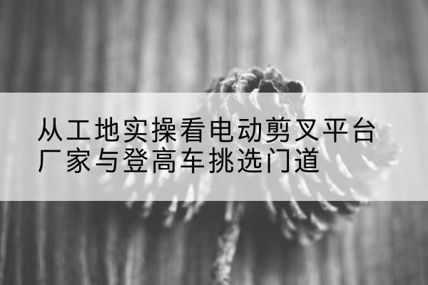 永靖电动剪叉升降平台厂家-从工地实操看电动剪叉平台厂家与登高车挑选门道