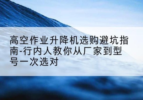 永靖升降平台厂家-高空作业升降机选购避坑指南-行内人教你从厂家到型号一次选对