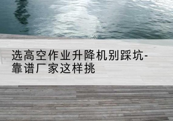 永靖剪叉式升降机厂家-选高空作业升降机别踩坑-靠谱厂家这样挑