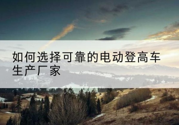 永靖电动登高车厂家-如何选择可靠的电动登高车生产厂家