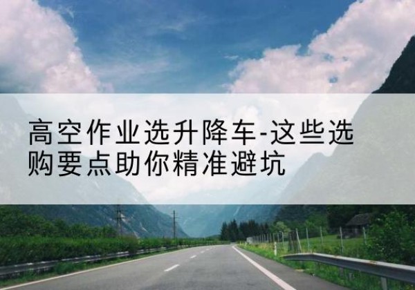 永靖升降车厂家-高空作业选升降车-这些选购要点助你*避坑