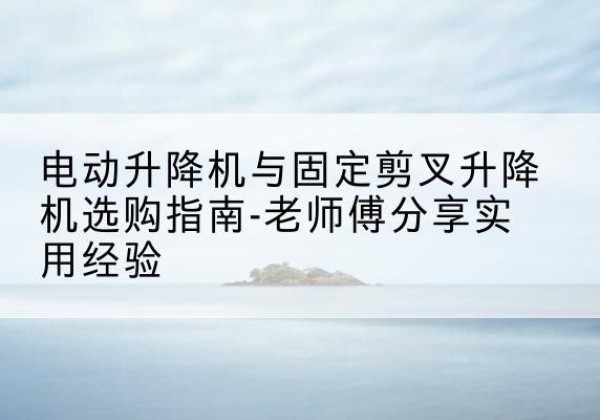 永靖电动升降机怎么选-电动升降机与固定剪叉升降机选购指南-老师傅分享实用经验