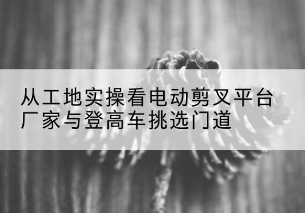 永靖电动剪叉升降平台厂家-从工地实操看电动剪叉平台厂家与登高车挑选门道