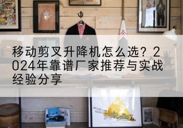 永靖升降平台厂家推荐-移动剪叉升降机怎么选？2024年靠谱厂家推荐与实战经验分享